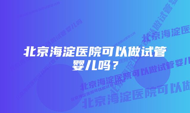 北京海淀医院可以做试管婴儿吗？