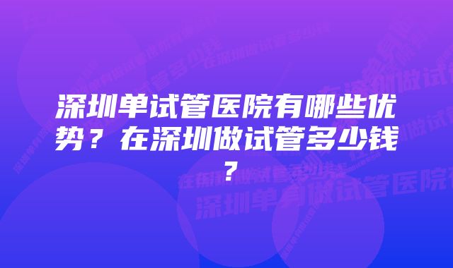 深圳单试管医院有哪些优势？在深圳做试管多少钱？