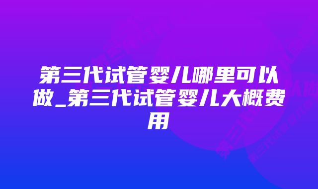 第三代试管婴儿哪里可以做_第三代试管婴儿大概费用