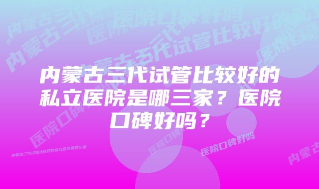 内蒙古三代试管比较好的私立医院是哪三家？医院口碑好吗？