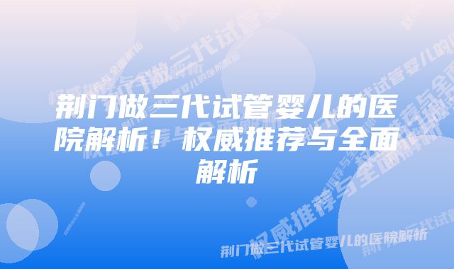 荆门做三代试管婴儿的医院解析！权威推荐与全面解析