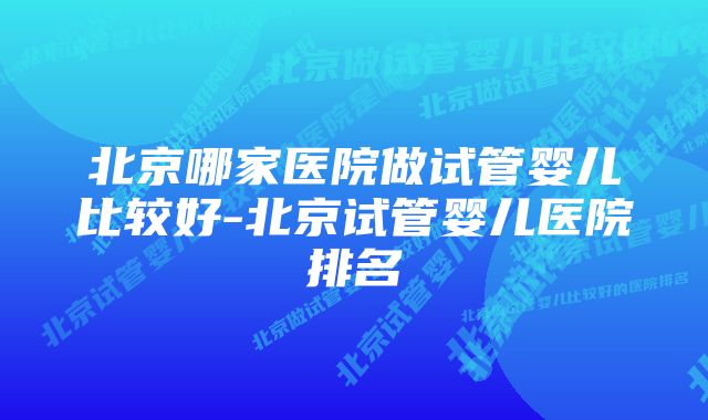 北京哪家医院做试管婴儿比较好-北京试管婴儿医院排名