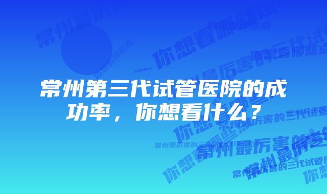 常州第三代试管医院的成功率，你想看什么？