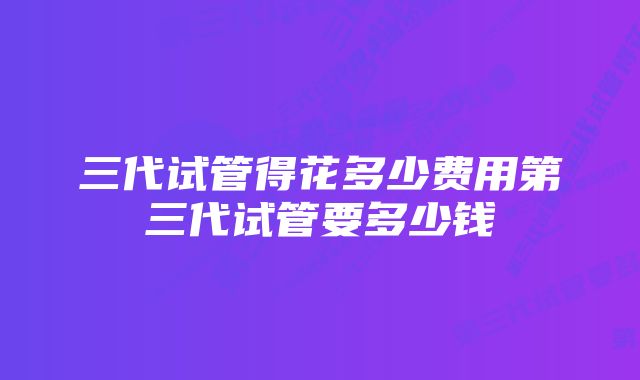 三代试管得花多少费用第三代试管要多少钱