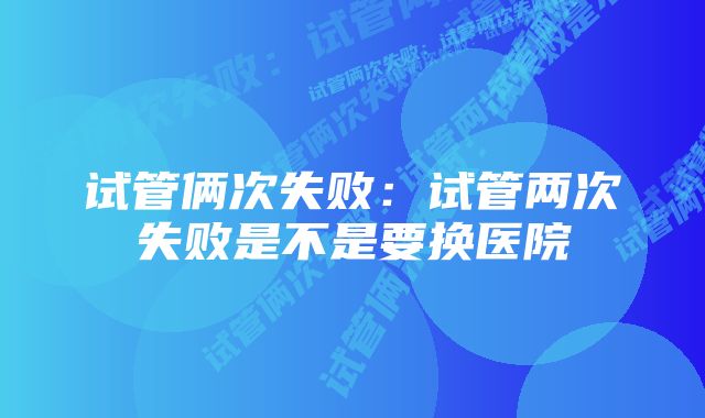 试管俩次失败：试管两次失败是不是要换医院