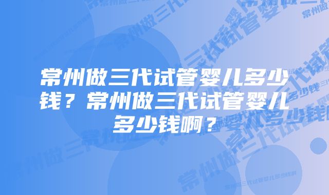 常州做三代试管婴儿多少钱？常州做三代试管婴儿多少钱啊？