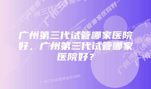 广州第三代试管哪家医院好，广州第三代试管哪家医院好？