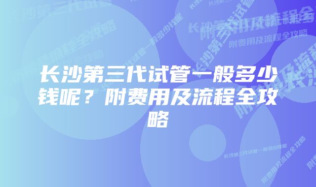 长沙第三代试管一般多少钱呢？附费用及流程全攻略