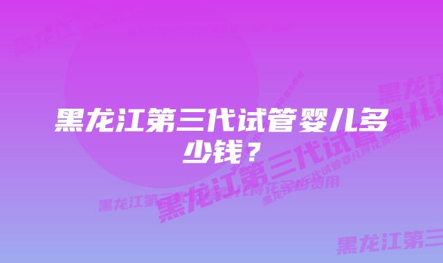 黑龙江第三代试管婴儿多少钱？