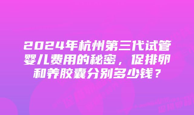 2024年杭州第三代试管婴儿费用的秘密，促排卵和养胶囊分别多少钱？