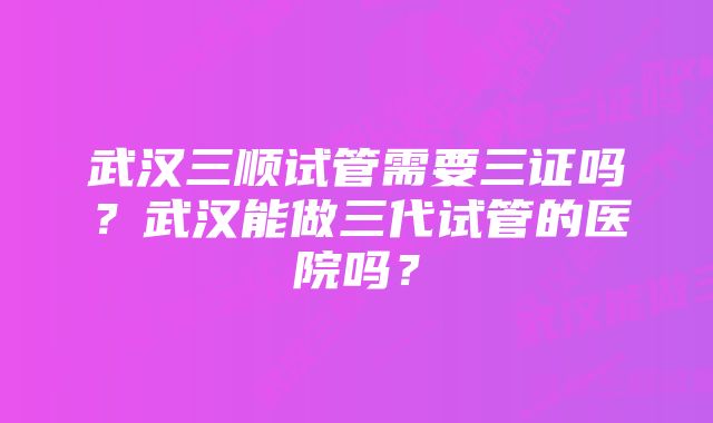 武汉三顺试管需要三证吗？武汉能做三代试管的医院吗？