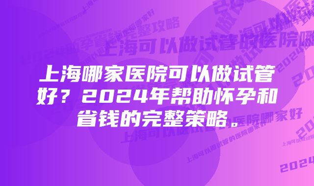 上海哪家医院可以做试管好？2024年帮助怀孕和省钱的完整策略。