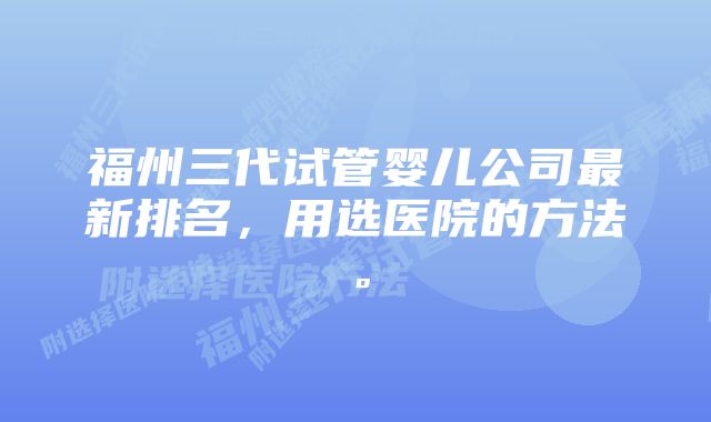 福州三代试管婴儿公司最新排名，用选医院的方法。