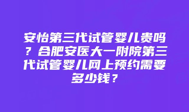 安怡第三代试管婴儿贵吗？合肥安医大一附院第三代试管婴儿网上预约需要多少钱？