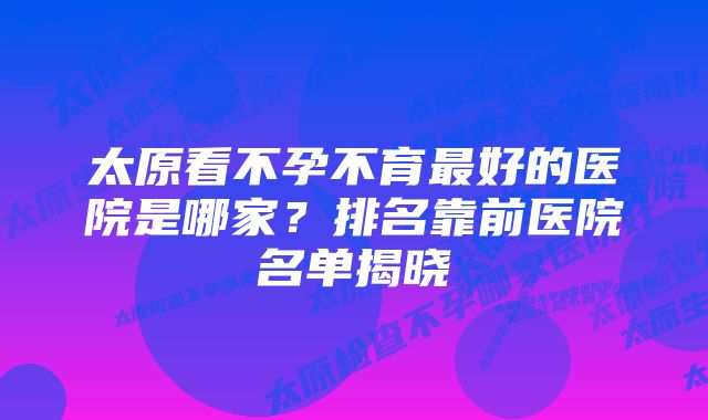 太原看不孕不育最好的医院是哪家？排名靠前医院名单揭晓