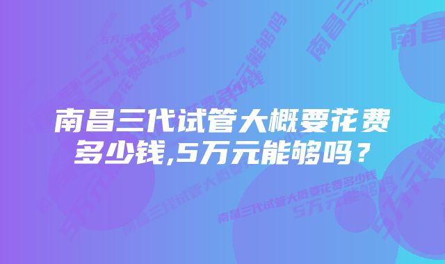 南昌三代试管大概要花费多少钱,5万元能够吗？