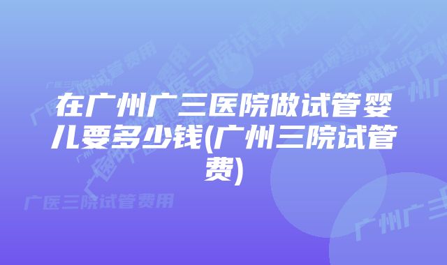 在广州广三医院做试管婴儿要多少钱(广州三院试管费)