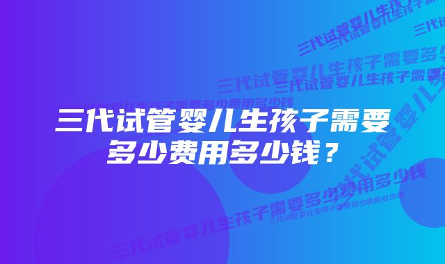 三代试管婴儿生孩子需要多少费用多少钱？