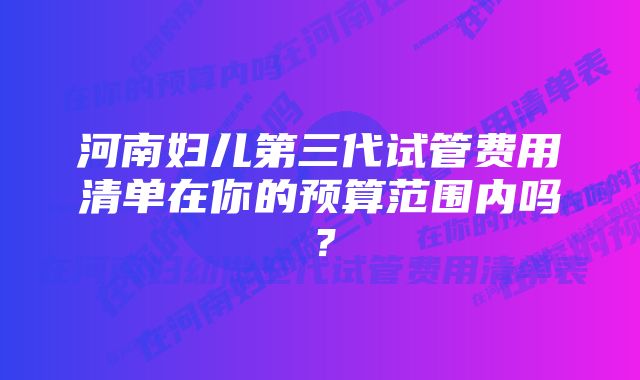 河南妇儿第三代试管费用清单在你的预算范围内吗？