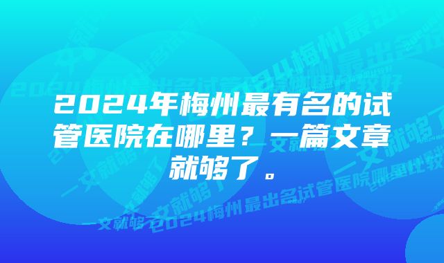 2024年梅州最有名的试管医院在哪里？一篇文章就够了。