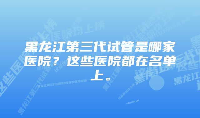 黑龙江第三代试管是哪家医院？这些医院都在名单上。