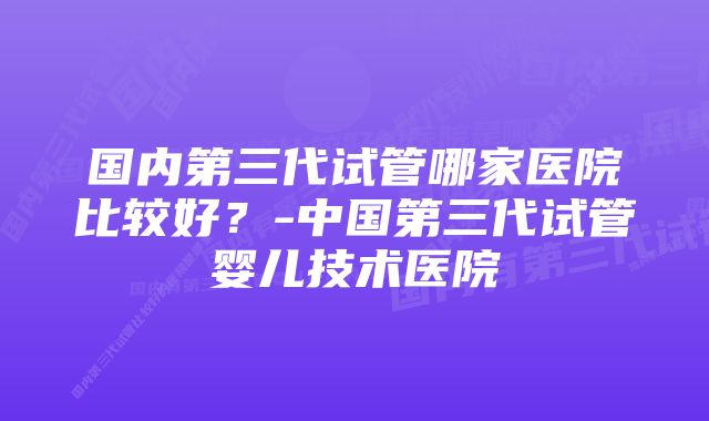 国内第三代试管哪家医院比较好？-中国第三代试管婴儿技术医院