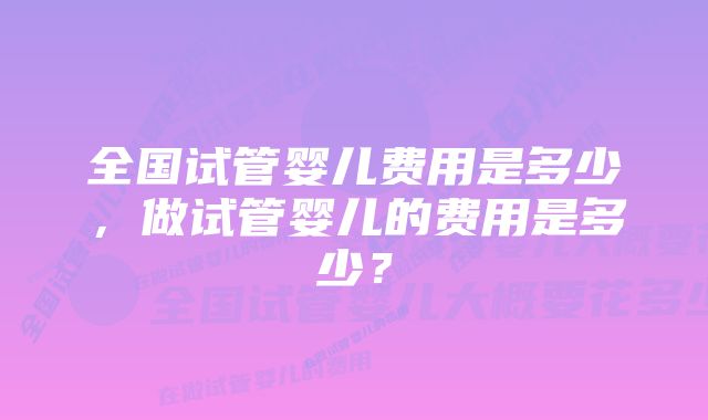 全国试管婴儿费用是多少，做试管婴儿的费用是多少？