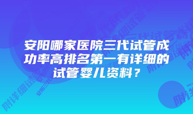 安阳哪家医院三代试管成功率高排名第一有详细的试管婴儿资料？