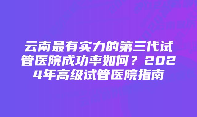 云南最有实力的第三代试管医院成功率如何？2024年高级试管医院指南