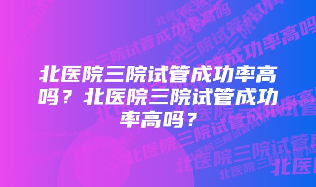 北医院三院试管成功率高吗？北医院三院试管成功率高吗？