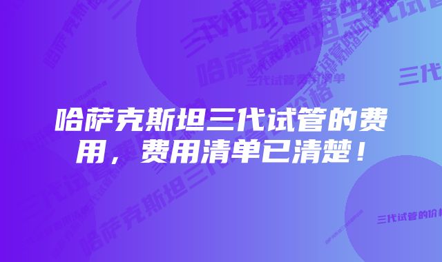 哈萨克斯坦三代试管的费用，费用清单已清楚！