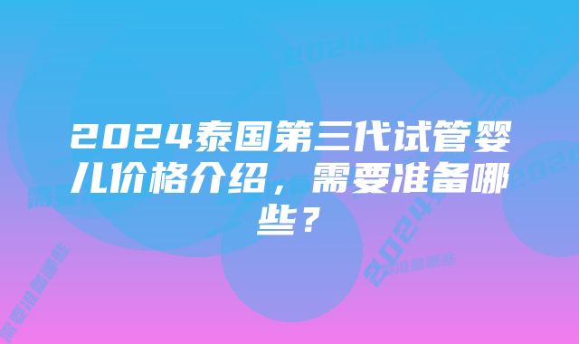 2024泰国第三代试管婴儿价格介绍，需要准备哪些？