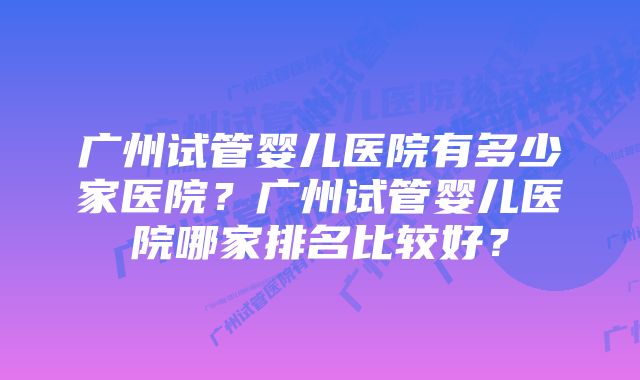 广州试管婴儿医院有多少家医院？广州试管婴儿医院哪家排名比较好？