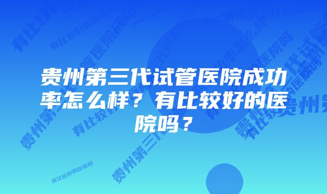 贵州第三代试管医院成功率怎么样？有比较好的医院吗？