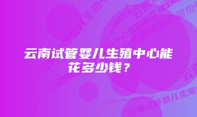 云南试管婴儿生殖中心能花多少钱？