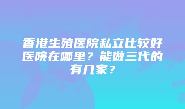 香港生殖医院私立比较好医院在哪里？能做三代的有几家？