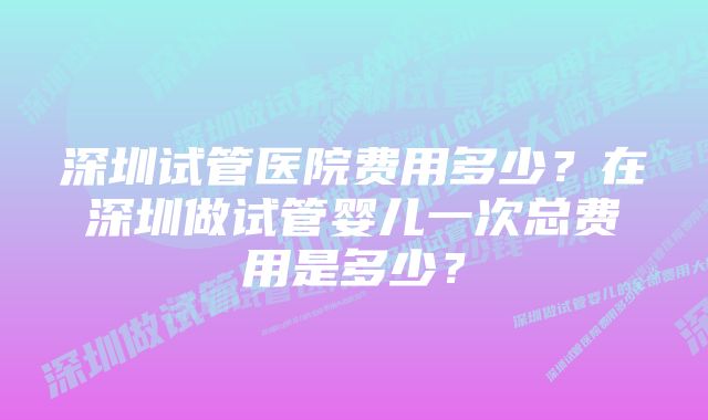 深圳试管医院费用多少？在深圳做试管婴儿一次总费用是多少？