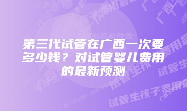 第三代试管在广西一次要多少钱？对试管婴儿费用的最新预测