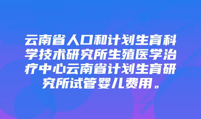 云南省人口和计划生育科学技术研究所生殖医学治疗中心云南省计划生育研究所试管婴儿费用。