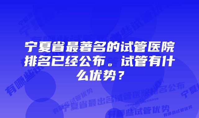 宁夏省最著名的试管医院排名已经公布。试管有什么优势？