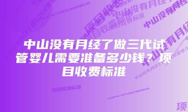 中山没有月经了做三代试管婴儿需要准备多少钱？项目收费标准