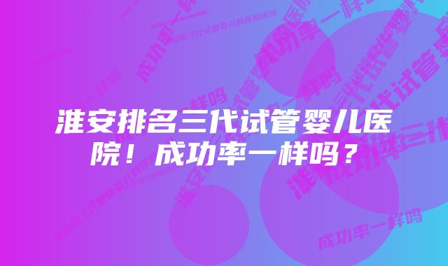 淮安排名三代试管婴儿医院！成功率一样吗？