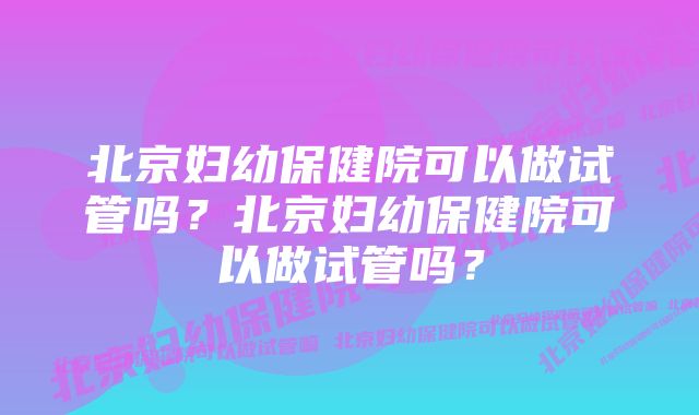 北京妇幼保健院可以做试管吗？北京妇幼保健院可以做试管吗？