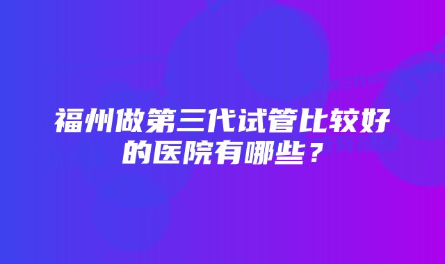 福州做第三代试管比较好的医院有哪些？