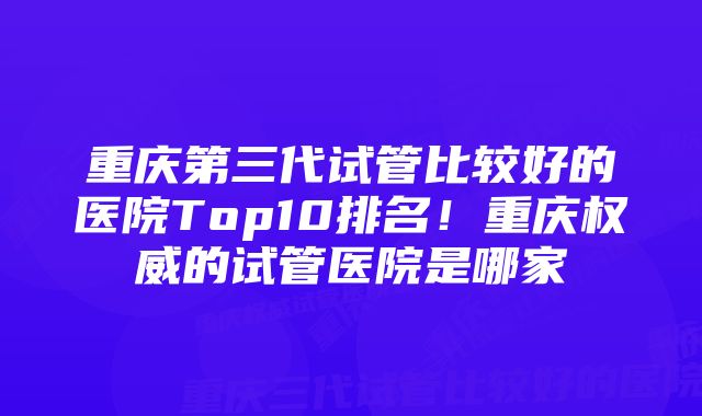 重庆第三代试管比较好的医院Top10排名！重庆权威的试管医院是哪家