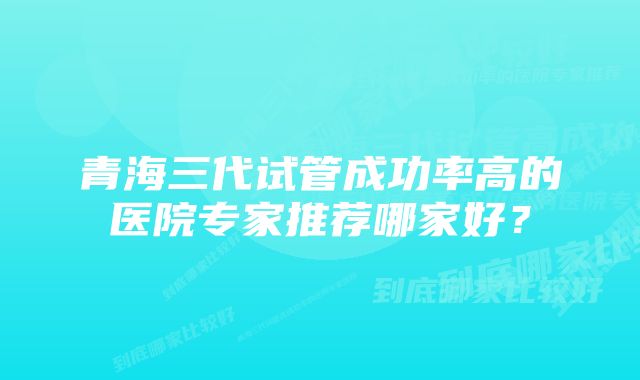 青海三代试管成功率高的医院专家推荐哪家好？