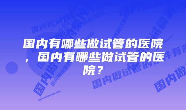 国内有哪些做试管的医院，国内有哪些做试管的医院？