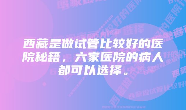 西藏是做试管比较好的医院秘籍，六家医院的病人都可以选择。