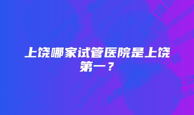 上饶哪家试管医院是上饶第一？