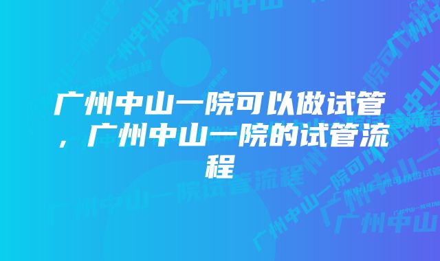 广州中山一院可以做试管，广州中山一院的试管流程